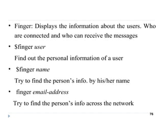 • Finger: Displays the information about the users. Who 
are connected and who can receive the messages
• $finger user
Find out the personal information of a user
•  $finger name
Try to find the person’s info. by his/her name
•  finger email-address
   Try to find the person’s info across the network
76
 