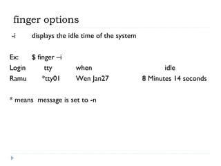 finger options
-i displays the idle time of the system
Ex: $ finger –i
Login tty when idle
Ramu *tty01 Wen Jan27 8 Minutes 14 seconds
* means message is set to -n
 