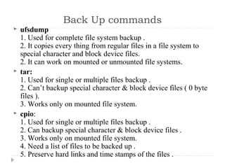 Back Up commands
 ufsdump
1. Used for complete file system backup .
2. It copies every thing from regular files in a file system to 
special character and block device files.
2. It can work on mounted or unmounted file systems.
 tar:
1. Used for single or multiple files backup .
2. Can’t backup special character & block device files ( 0 byte 
files ).
3. Works only on mounted file system.
 cpio:
1. Used for single or multiple files backup .
2. Can backup special character & block device files .
3. Works only on mounted file system.
4. Need a list of files to be backed up .
5. Preserve hard links and time stamps of the files .
 
