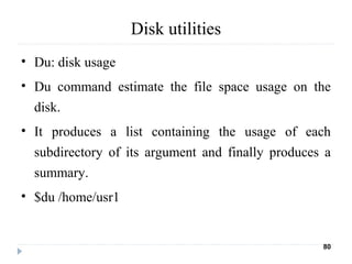 Disk utilities
• Du: disk usage
• Du command estimate the file space usage on the
disk.
• It produces a list containing the usage of each
subdirectory of its argument and finally produces a
summary.
• $du /home/usr1
80
 