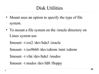 Disk Utilities
• Mount uses an option to specify the type of file
system.
• To mount a file system on the /oracle directory on
Linux system use
$mount –t ext2 /dev/hda3 /oracle
$mount –t iso9660 /dev/cdrom /mnt /cdrom
$mount –t vfat /dev/hda1 /msdos
$mount –t msdos /dev/fd0 /floppy
82
 