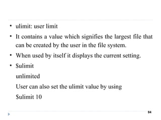 • ulimit: user limit
• It contains a value which signifies the largest file that
can be created by the user in the file system.
• When used by itself it displays the current setting.
• $ulimit
unlimited
User can also set the ulimit value by using
$ulimit 10
84
 