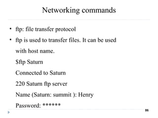 Networking commands
• ftp: file transfer protocol
• ftp is used to transfer files. It can be used
with host name.
$ftp Saturn
Connected to Saturn
220 Saturn ftp server
Name (Saturn: summit ): Henry
Password: ******
86
 