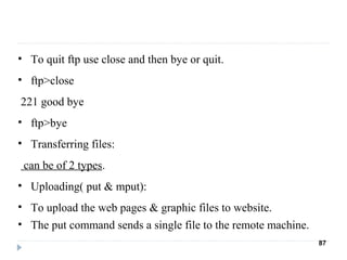 • To quit ftp use close and then bye or quit.
• ftp>close
221 good bye
• ftp>bye
• Transferring files:
can be of 2 types.
• Uploading( put & mput):
• To upload the web pages & graphic files to website.
• The put command sends a single file to the remote machine.
87
 