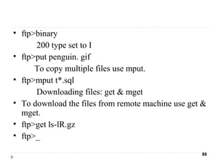 • ftp>binary
200 type set to I
• ftp>put penguin. gif
To copy multiple files use mput.
• ftp>mput t*.sql
Downloading files: get & mget
• To download the files from remote machine use get &
mget.
• ftp>get ls-lR.gz
• ftp>_
88
 