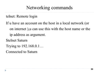 Networking commands
telnet: Remote login
If u have an account on the host in a local network (or
on internet ),u can use this with the host name or the
ip address as argument.
$telnet Saturn
Trying to 192.168.0.1…
Connected to Saturn
89
 