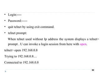 • Login:----
• Password:-----
• quit telnet by using exit command.
• telnet prompt:
When telnet used without Ip address the system displays a telnet>
prompt . U can invoke a login session from here with open.
telnet> open 192.168.0.8
Trying to 192.168.0.8…
Connected to 192.168.0.8
90
 