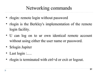Networking commands
• rlogin: remote login without password
• rlogin is the Berkley's implementation of the remote
login facility.
• U can log on to ur own identical remote account
without using either the user name or password.
• $rlogin Jupiter
• Last login :….
• rlogin is terminated with ctrl+d or exit or logout.
91
 