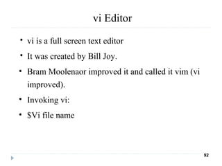 vi Editor
• vi is a full screen text editor
• It was created by Bill Joy.
• Bram Moolenaor improved it and called it vim (vi
improved).
• Invoking vi:
• $Vi file name
92
 