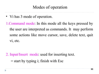 Modes of operation
• Vi has 3 mode of operation.
1.Command mode: In this mode all the keys pressed by
the user are interpreted as commands. It may perform
some actions like move cursor, save, delete text, quit
vi, etc.
2. Input/Insert mode: used for inserting text.
– start by typing i; finish with Esc
95
 