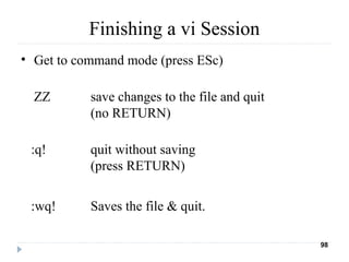 Finishing a vi Session
• Get to command mode (press ESc)
ZZ save changes to the file and quit
(no RETURN)
:q! quit without saving
(press RETURN)
:wq! Saves the file & quit.
98
 