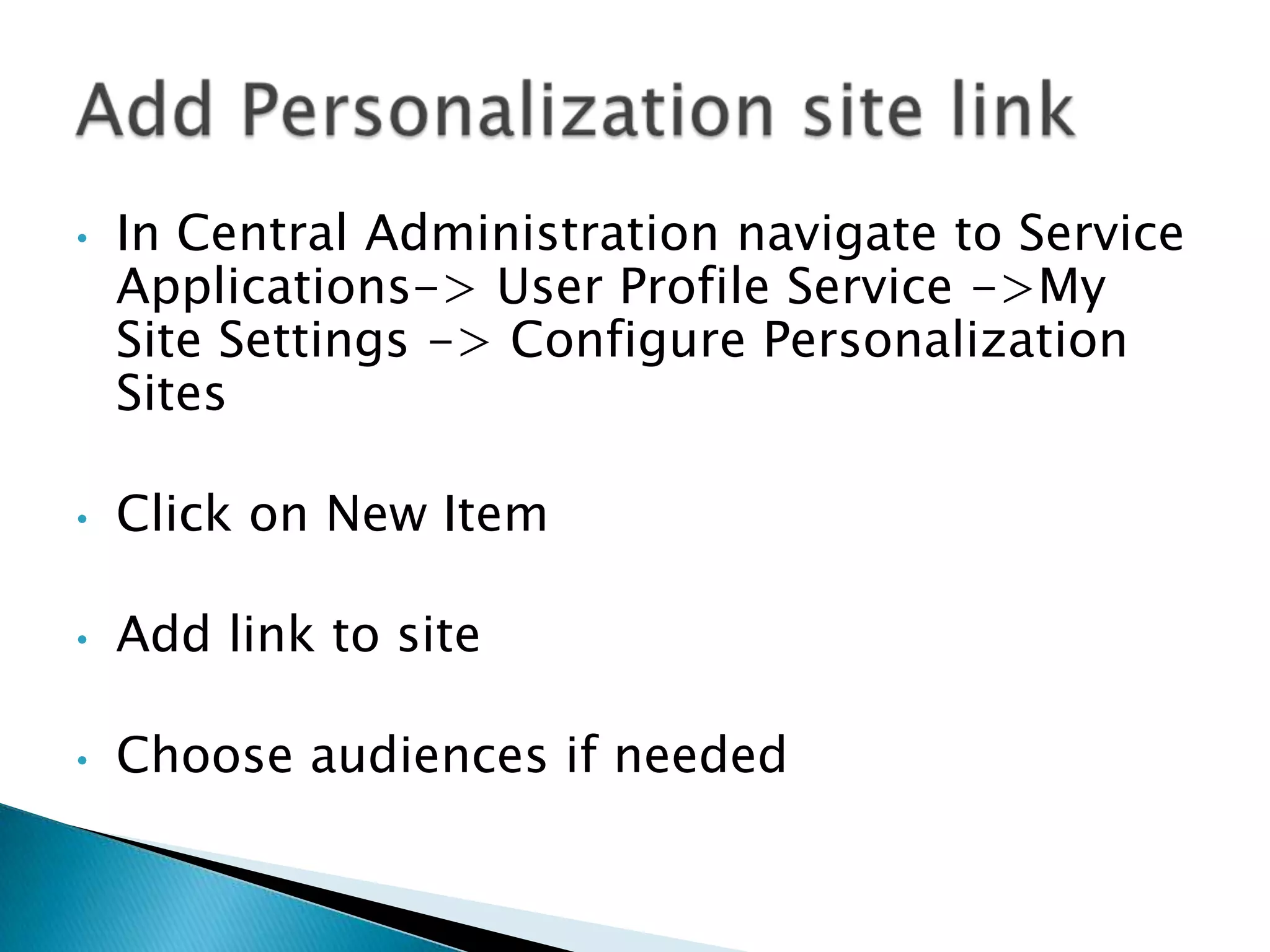 •   In Central Administration navigate to Service
    Applications-> User Profile Service ->My
    Site Settings -> Configure Personalization
    Sites

•   Click on New Item

•   Add link to site

•   Choose audiences if needed
 