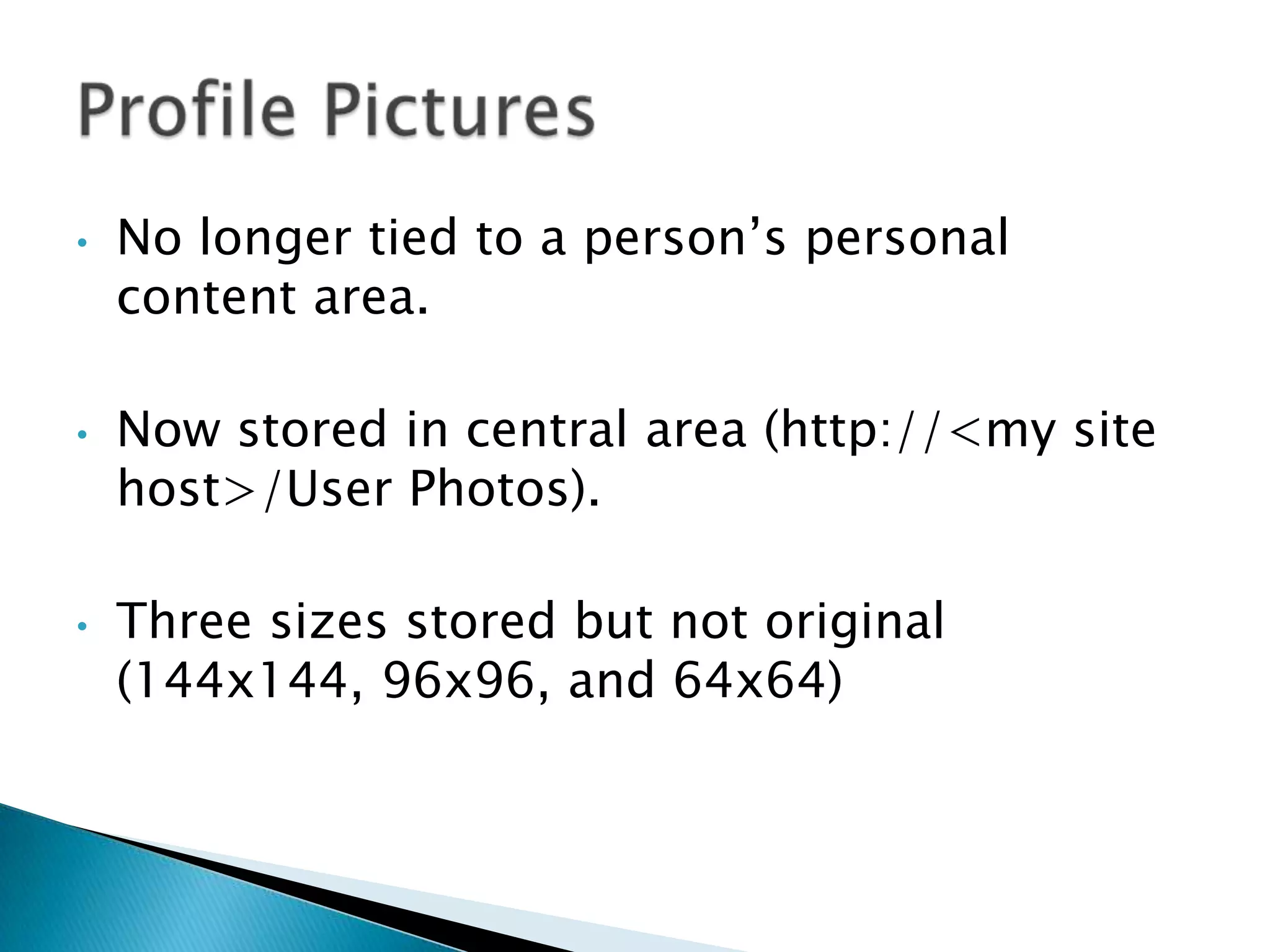 •   No longer tied to a person’s personal
    content area.

•   Now stored in central area (http://<my site
    host>/User Photos).

•   Three sizes stored but not original
    (144x144, 96x96, and 64x64)
 