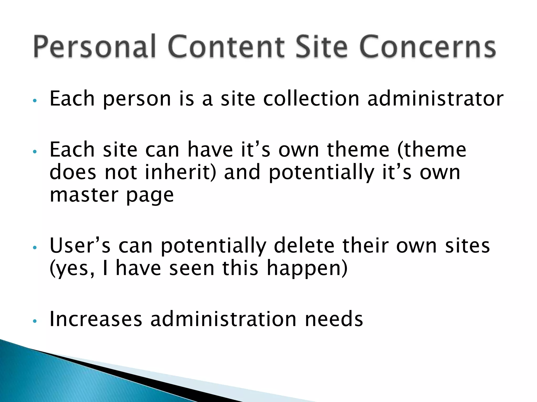 •   Each person is a site collection administrator

•   Each site can have it’s own theme (theme
    does not inherit) and potentially it’s own
    master page

•   User’s can potentially delete their own sites
    (yes, I have seen this happen)

•   Increases administration needs
 