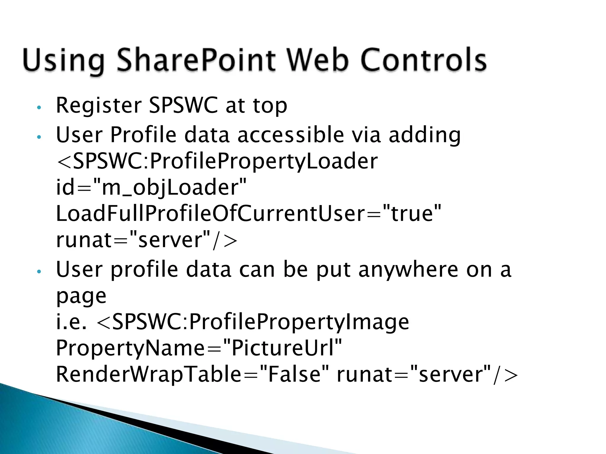 •   Register SPSWC at top
•   User Profile data accessible via adding
    <SPSWC:ProfilePropertyLoader
    id="m_objLoader"
    LoadFullProfileOfCurrentUser="true"
    runat="server"/>
•   User profile data can be put anywhere on a
    page
    i.e. <SPSWC:ProfilePropertyImage
    PropertyName="PictureUrl"
    RenderWrapTable="False" runat="server"/>
 