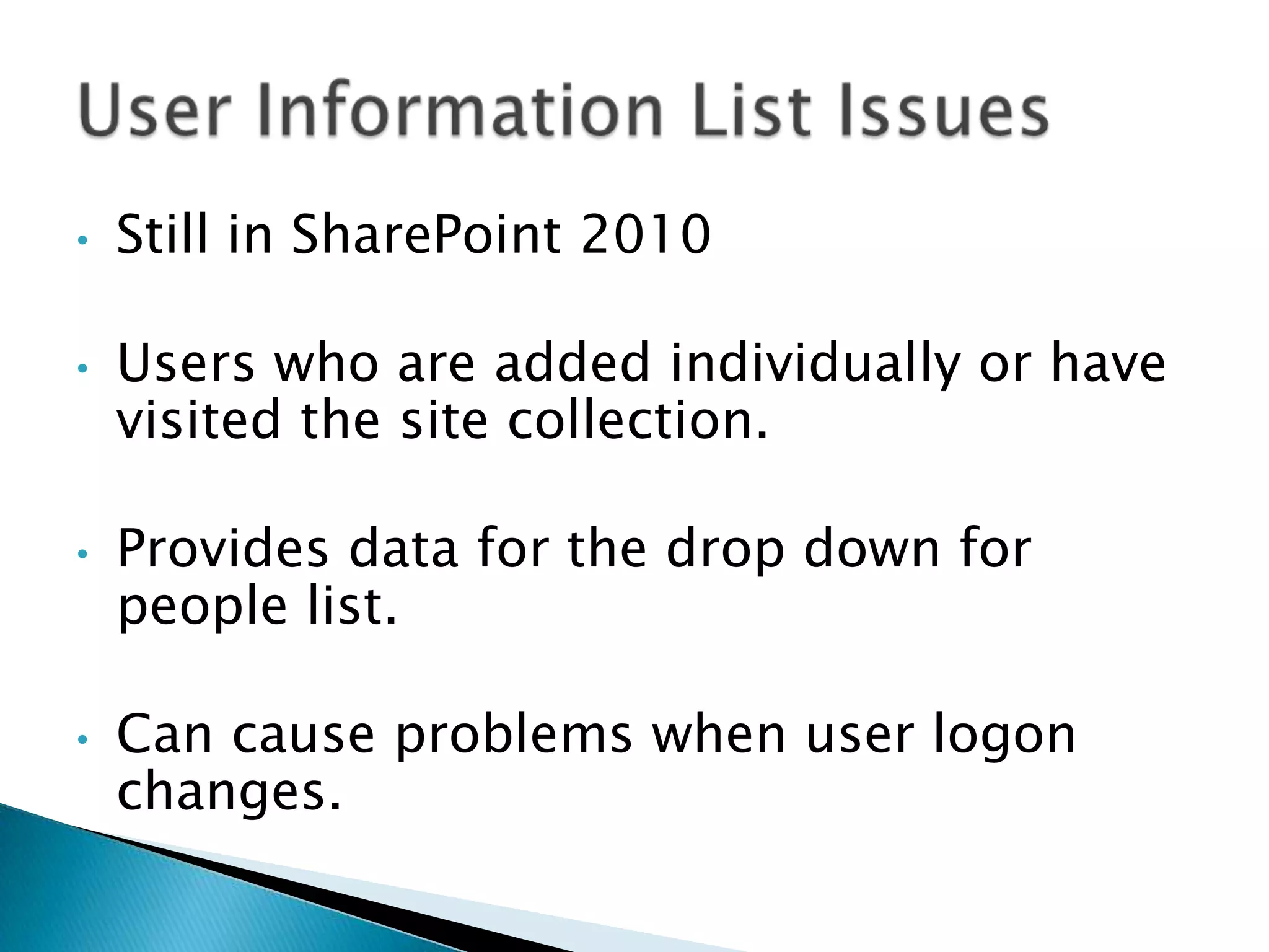 •   Still in SharePoint 2010

•   Users who are added individually or have
    visited the site collection.

•   Provides data for the drop down for
    people list.

•   Can cause problems when user logon
    changes.
 