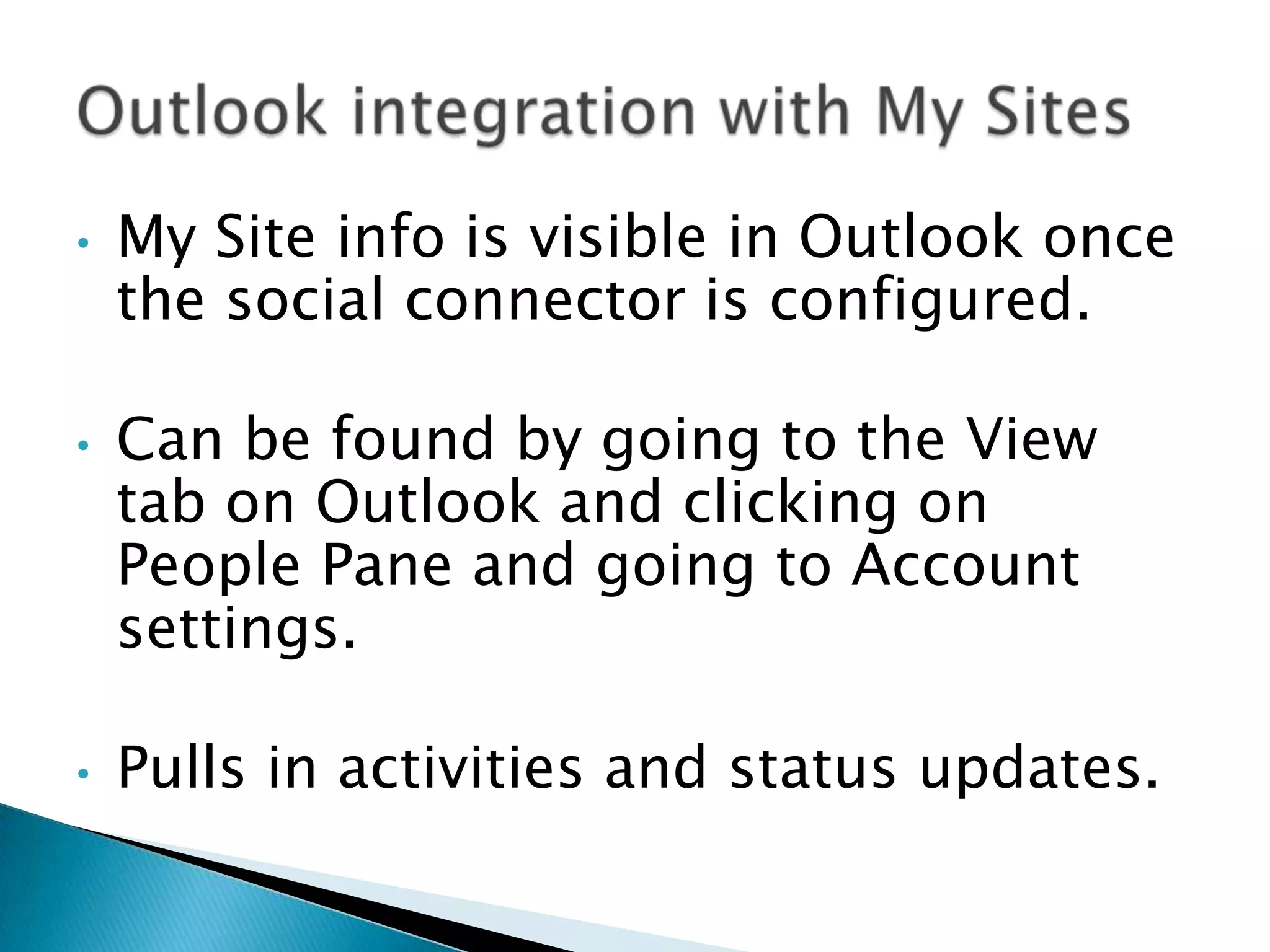 •   My Site info is visible in Outlook once
    the social connector is configured.

•   Can be found by going to the View
    tab on Outlook and clicking on
    People Pane and going to Account
    settings.

•   Pulls in activities and status updates.
 