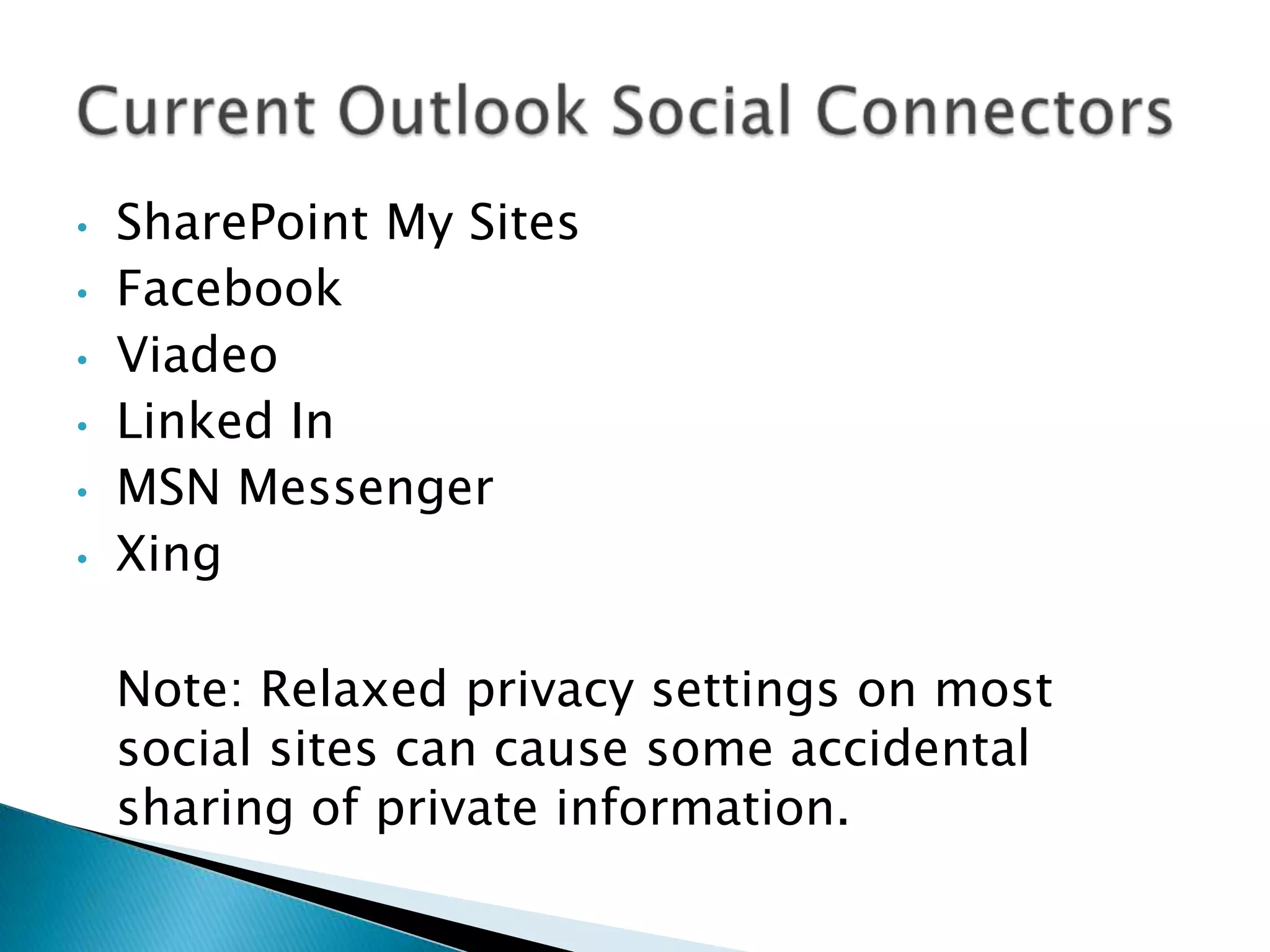 •   SharePoint My Sites
•   Facebook
•   Viadeo
•   Linked In
•   MSN Messenger
•   Xing

    Note: Relaxed privacy settings on most
    social sites can cause some accidental
    sharing of private information.
 
