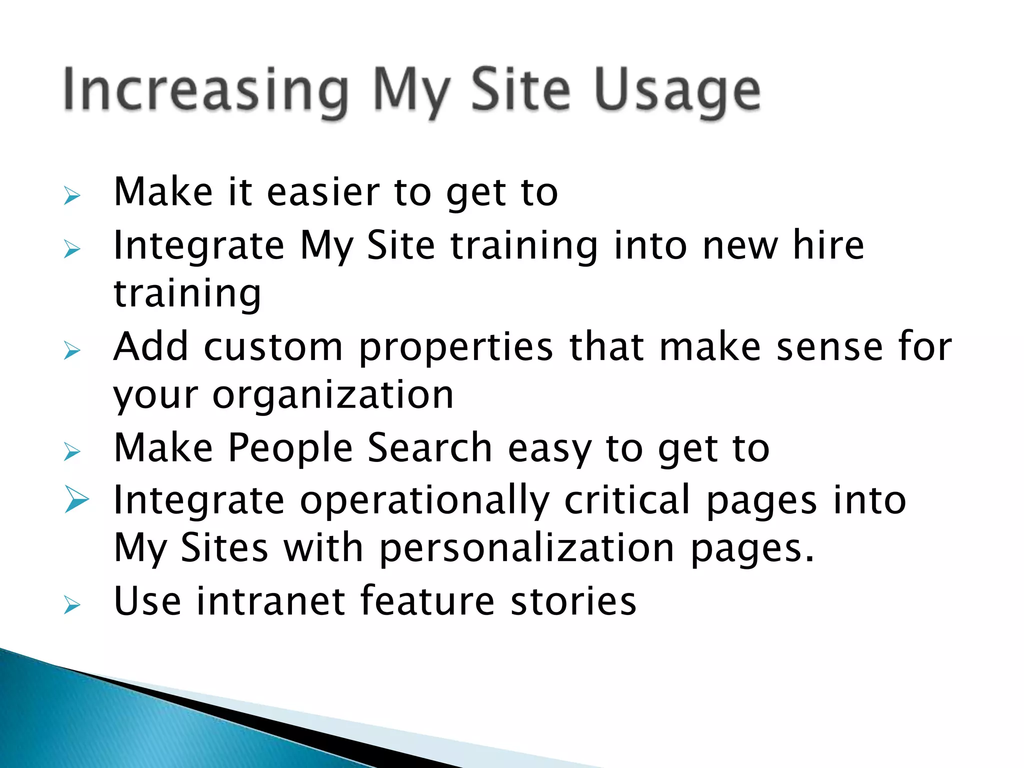  Make it easier to get to
 Integrate My Site training into new hire
  training
 Add custom properties that make sense for
  your organization
 Make People Search easy to get to
 Integrate operationally critical pages into
  My Sites with personalization pages.
 Use intranet feature stories
 