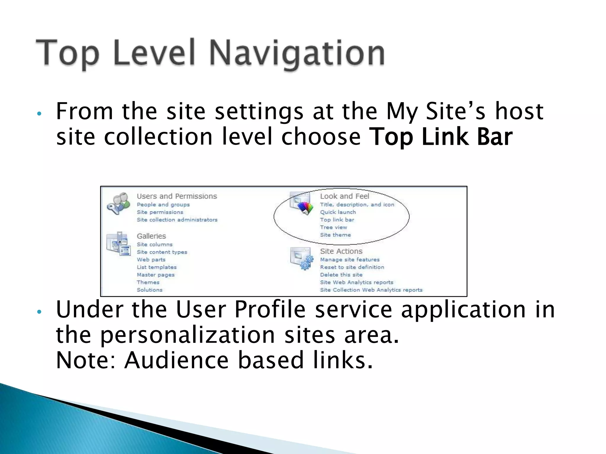 •   From the site settings at the My Site’s host
    site collection level choose Top Link Bar




•   Under the User Profile service application in
    the personalization sites area.
    Note: Audience based links.
 