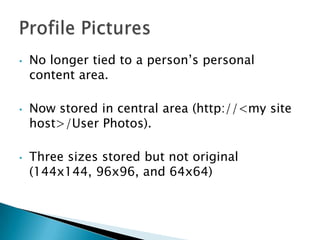 •   No longer tied to a person’s personal
    content area.

•   Now stored in central area (http://<my site
    host>/User Photos).

•   Three sizes stored but not original
    (144x144, 96x96, and 64x64)
 