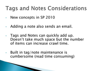 •   New concepts in SP 2010

•   Adding a note also sends an email.

•   Tags and Notes can quickly add up.
    Doesn’t take much space but the number
    of items can increase crawl time.

•   Built in tag/note maintenance is
    cumbersome (read time consuming)
 