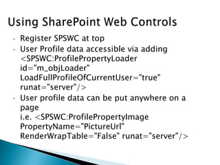 •   Register SPSWC at top
•   User Profile data accessible via adding
    <SPSWC:ProfilePropertyLoader
    id="m_objLoader"
    LoadFullProfileOfCurrentUser="true"
    runat="server"/>
•   User profile data can be put anywhere on a
    page
    i.e. <SPSWC:ProfilePropertyImage
    PropertyName="PictureUrl"
    RenderWrapTable="False" runat="server"/>
 