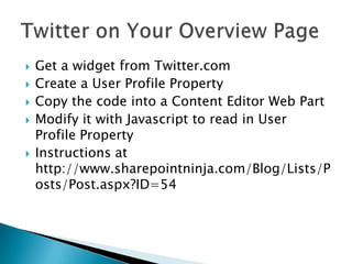    Get a widget from Twitter.com
   Create a User Profile Property
   Copy the code into a Content Editor Web Part
   Modify it with Javascript to read in User
    Profile Property
   Instructions at
    http://www.sharepointninja.com/Blog/Lists/P
    osts/Post.aspx?ID=54
 