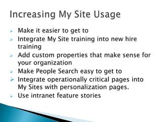  Make it easier to get to
 Integrate My Site training into new hire
  training
 Add custom properties that make sense for
  your organization
 Make People Search easy to get to
 Integrate operationally critical pages into
  My Sites with personalization pages.
 Use intranet feature stories
 