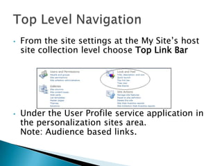 •   From the site settings at the My Site’s host
    site collection level choose Top Link Bar




•   Under the User Profile service application in
    the personalization sites area.
    Note: Audience based links.
 