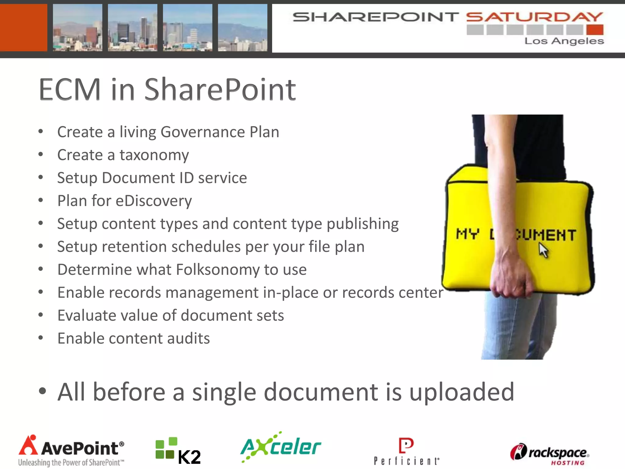 ECM in SharePoint
•   Create a living Governance Plan
•   Create a taxonomy
•   Setup Document ID service
•   Plan for eDiscovery
•   Setup content types and content type publishing
•   Setup retention schedules per your file plan
•   Determine what Folksonomy to use
•   Enable records management in-place or records center
•   Evaluate value of document sets
•   Enable content audits


• All before a single document is uploaded
 