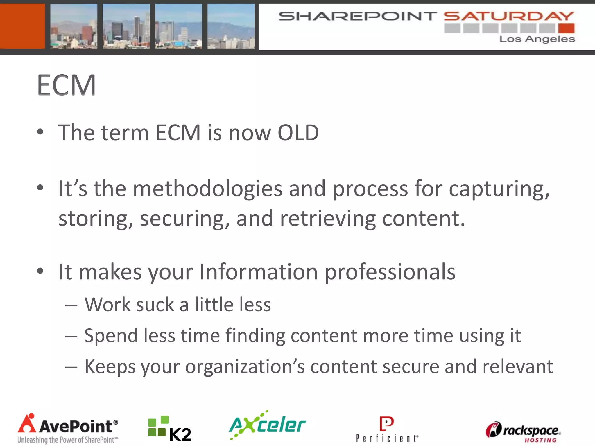 ECM
• The term ECM is now OLD

• It’s the methodologies and process for capturing,
  storing, securing, and retrieving content.

• It makes your Information professionals
  – Work suck a little less
  – Spend less time finding content more time using it
  – Keeps your organization’s content secure and relevant
 