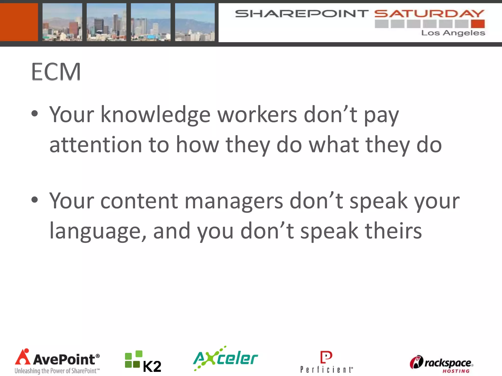 ECM
• Your knowledge workers don’t pay
  attention to how they do what they do

• Your content managers don’t speak your
  language, and you don’t speak theirs
 