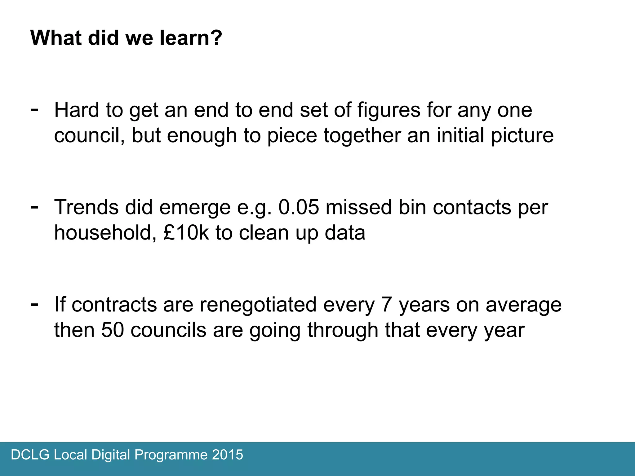 DCLG Local Digital Programme 2015
What did we learn?
- Hard to get an end to end set of figures for any one
council, but enough to piece together an initial picture
- Trends did emerge e.g. 0.05 missed bin contacts per
household, £10k to clean up data
- If contracts are renegotiated every 7 years on average
then 50 councils are going through that every year
 