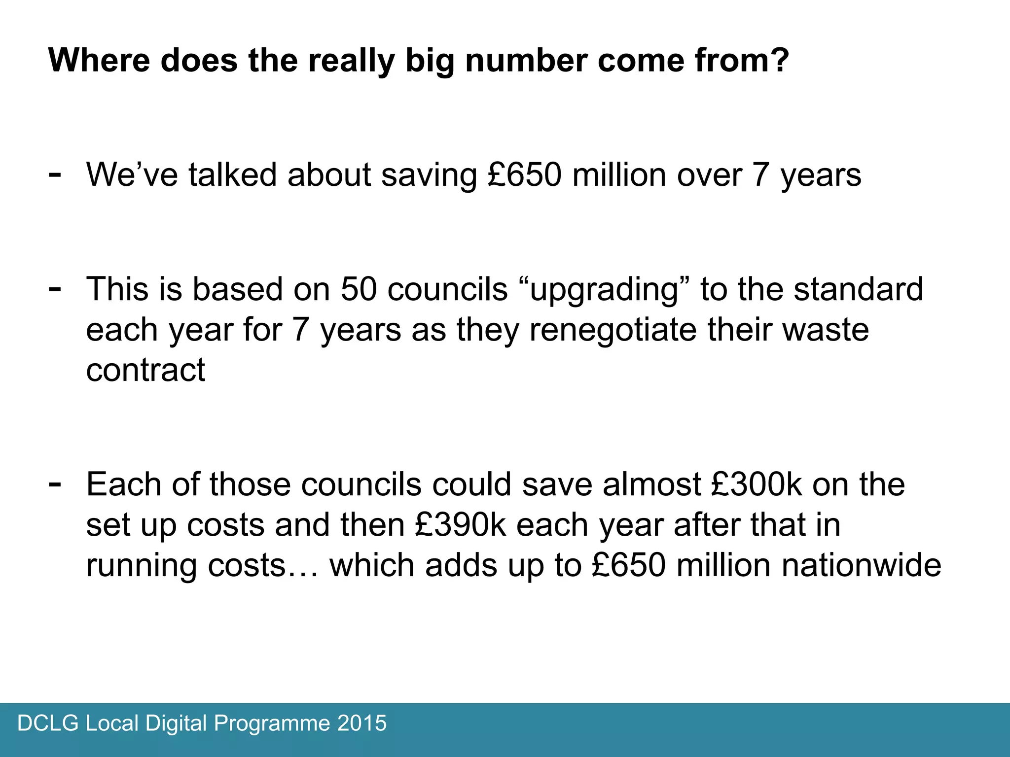 Where does the really big number come from?
- We’ve talked about saving £650 million over 7 years
- This is based on 50 councils “upgrading” to the standard
each year for 7 years as they renegotiate their waste
contract
- Each of those councils could save almost £300k on the
set up costs and then £390k each year after that in
running costs… which adds up to £650 million nationwide
DCLG Local Digital Programme 2015
 