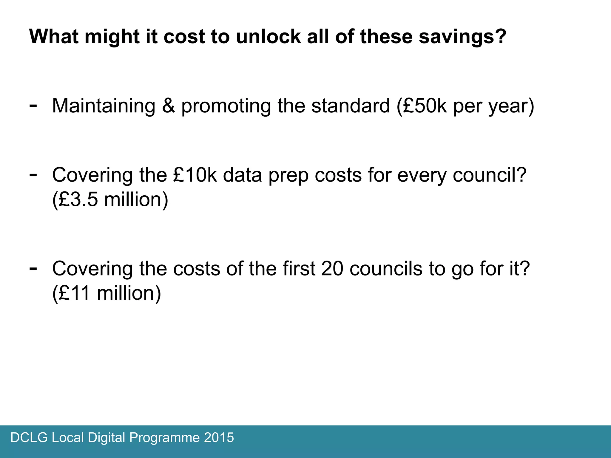 What might it cost to unlock all of these savings?
- Maintaining & promoting the standard (£50k per year)
- Covering the £10k data prep costs for every council?
(£3.5 million)
- Covering the costs of the first 20 councils to go for it?
(£11 million)
DCLG Local Digital Programme 2015
 