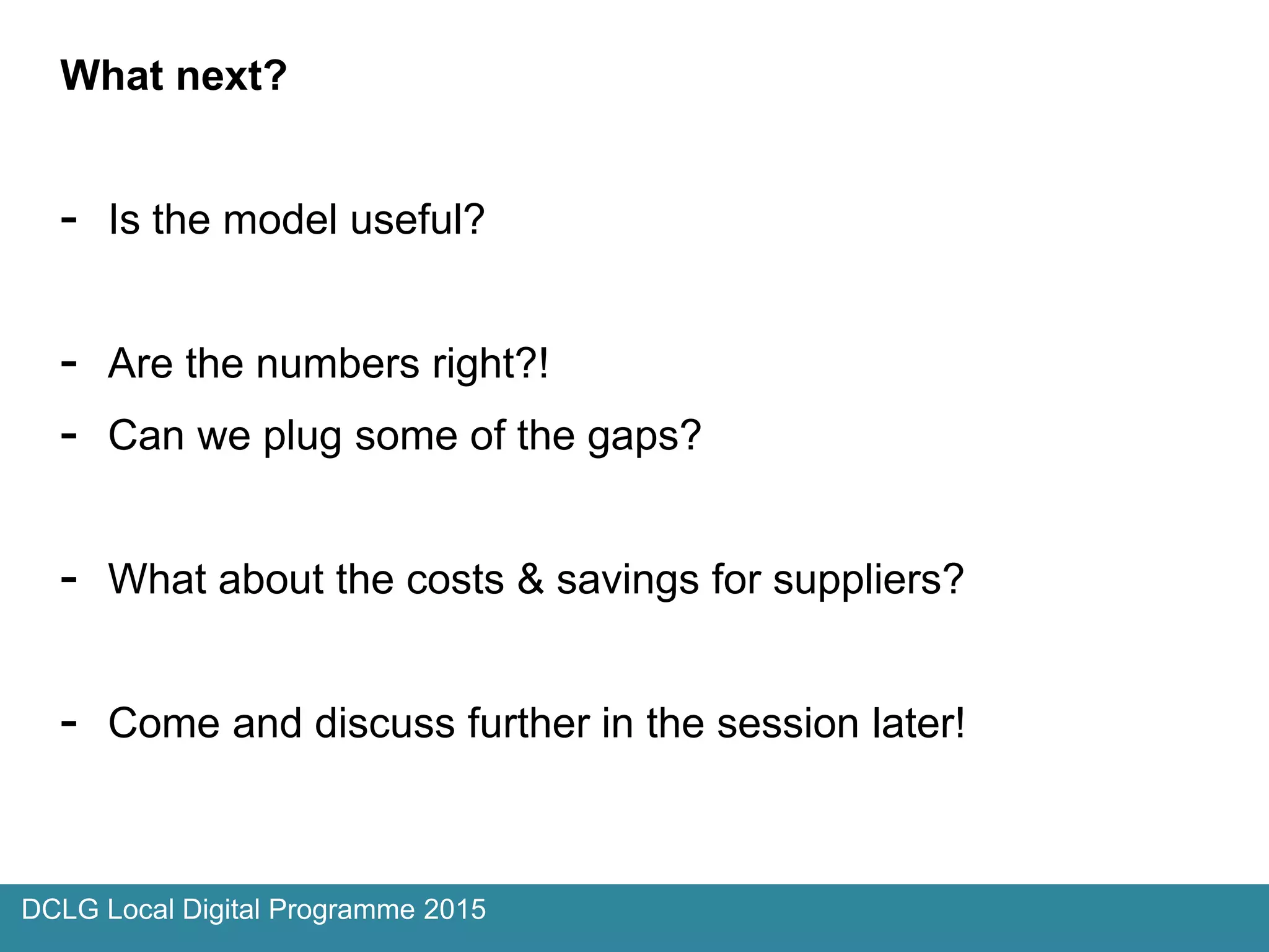 What next?
- Is the model useful?
- Are the numbers right?!
- Can we plug some of the gaps?
- What about the costs & savings for suppliers?
- Come and discuss further in the session later!
DCLG Local Digital Programme 2015
 