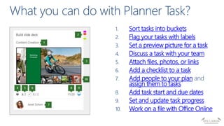 Sort tasks into buckets
Flag your tasks with labels
Set a preview picture for a task
Discuss a task with your team
Attach files, photos, or links
Add a checklist to a task
Add people to your plan
assign them to tasks
Add task start and due dates
Set and update task progress
Work on a file with Office Online
 