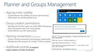  App launcher visibility
 Control Planner tile visibility via service plan licensing
 O365 Admin UI and PowerShell to set
 Group creation permissions
 AD policy limits which users can create Office 365 groups
 Does not prevent users from using groups
 Tenant Admins can still create groups
 Naming conventions (In progress)
 Enforce naming conventions during group creation/edit
 Blocked word list, pre/post-fix strings, IT admin override
 Additional controls
$Policy = Get-MsolSettingTemplate –TemplateId 62375ab9-6b52-47ed-
826b-58e47e0e304b
$Setting = $Policy.CreateSettingsObject()
$Setting[“EnableGroupCreation”] = “false”
$Setting[“GroupCreationAllowedGroupId”] = “--guid object id for
your security group --“
New-MsolSettings –SettingsObject $Setting
 