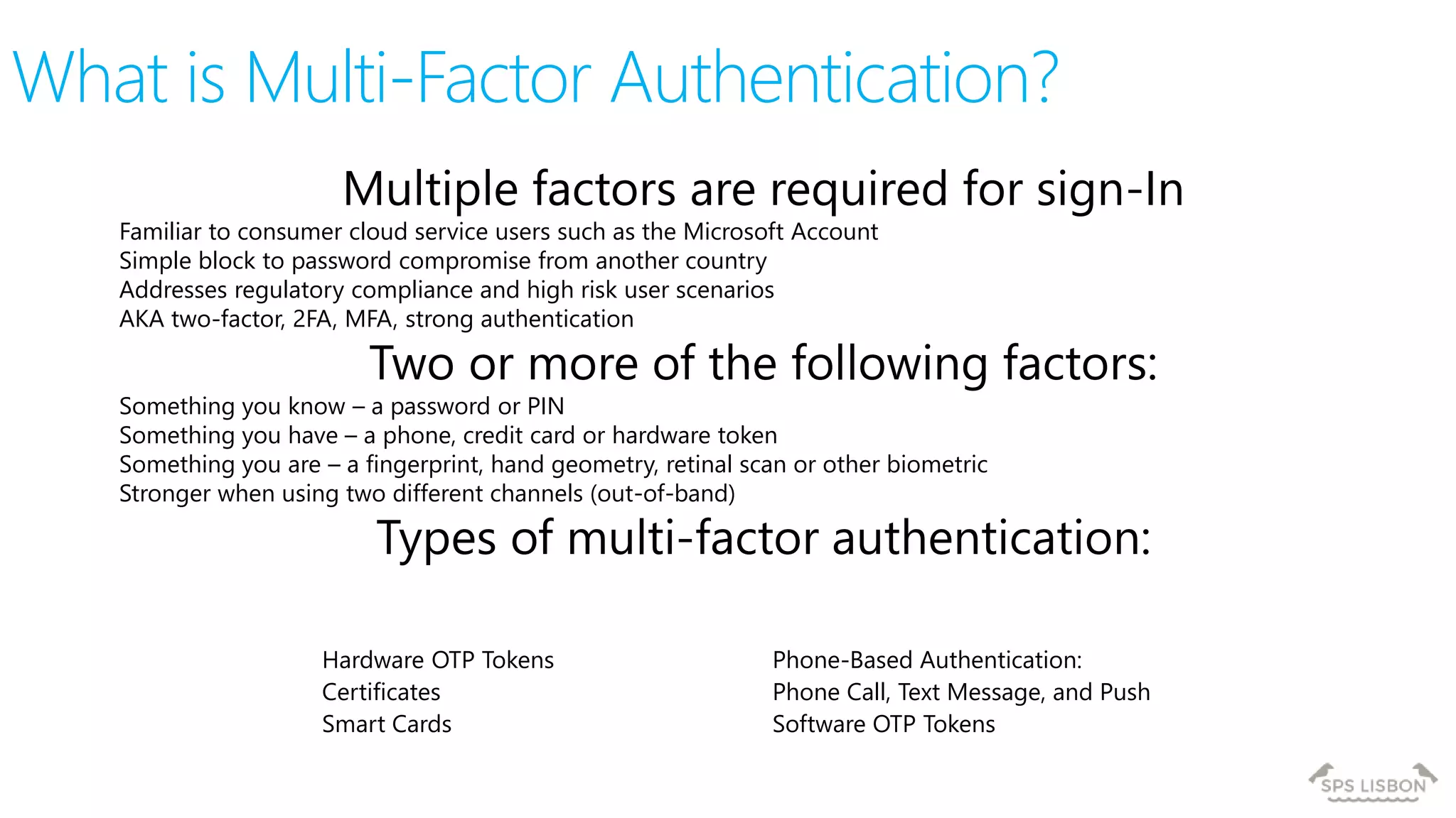What is Multi-Factor Authentication?
Multiple factors are required for sign-In
Familiar to consumer cloud service users such as the Microsoft Account
Simple block to password compromise from another country
Addresses regulatory compliance and high risk user scenarios
AKA two-factor, 2FA, MFA, strong authentication
Two or more of the following factors:
Something you know – a password or PIN
Something you have – a phone, credit card or hardware token
Something you are – a fingerprint, hand geometry, retinal scan or other biometric
Stronger when using two different channels (out-of-band)
Types of multi-factor authentication:
Hardware OTP Tokens
Certificates
Smart Cards
Phone-Based Authentication:
Phone Call, Text Message, and Push
Software OTP Tokens
 