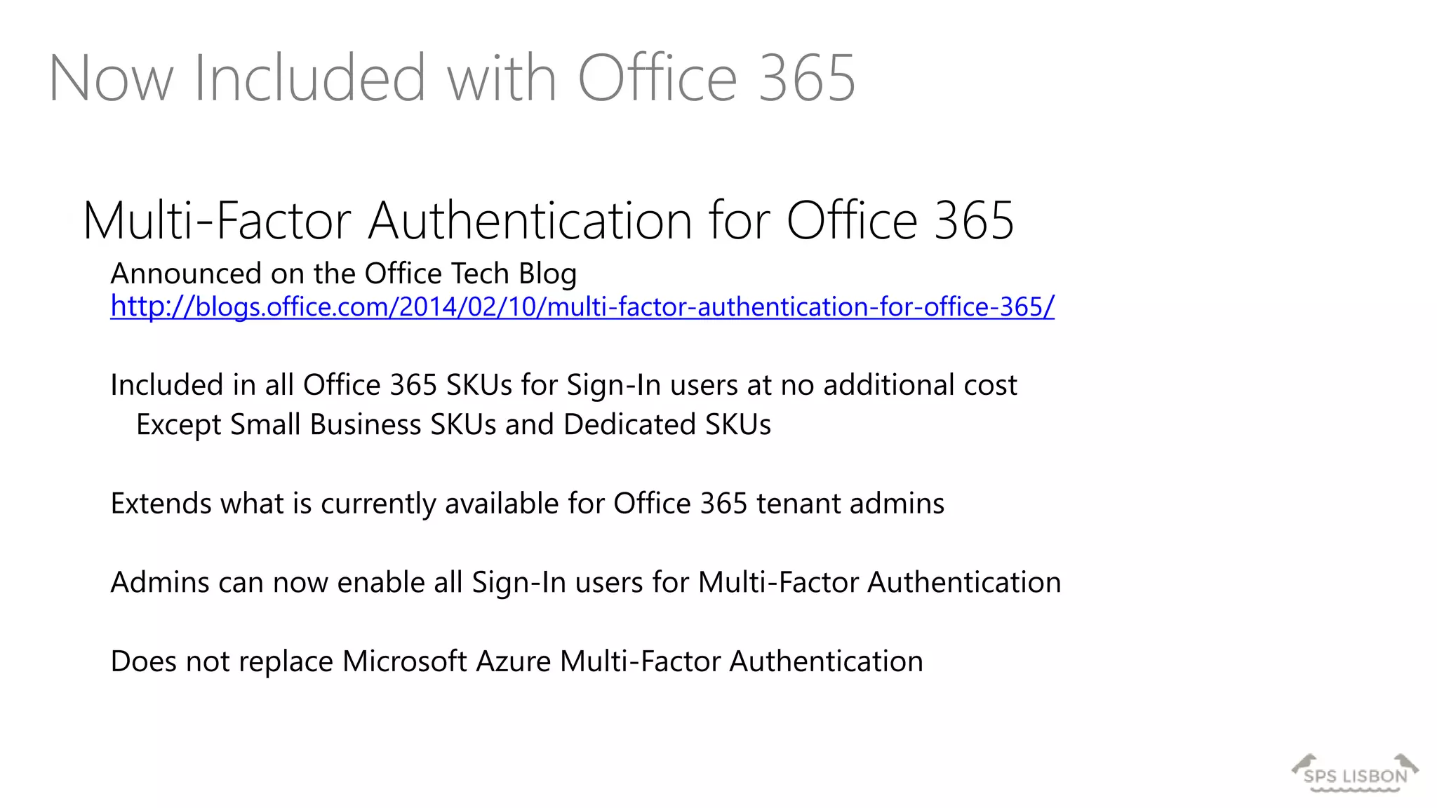 Now Included with Office 365
Multi-Factor Authentication for Office 365
Announced on the Office Tech Blog
http://blogs.office.com/2014/02/10/multi-factor-authentication-for-office-365/
Included in all Office 365 SKUs for Sign-In users at no additional cost
Except Small Business SKUs and Dedicated SKUs
Extends what is currently available for Office 365 tenant admins
Admins can now enable all Sign-In users for Multi-Factor Authentication
Does not replace Microsoft Azure Multi-Factor Authentication
 