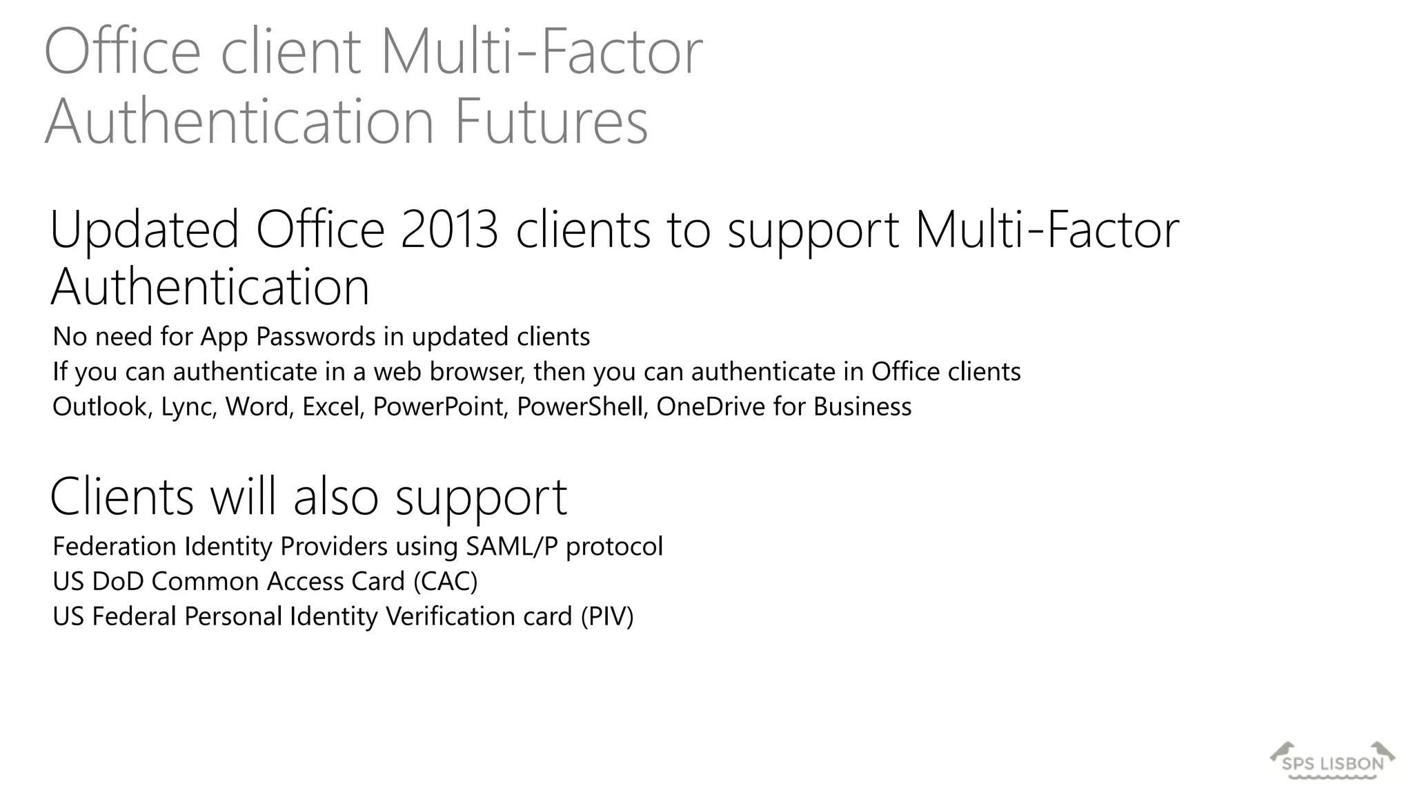 Office client Multi-Factor
Authentication Futures
Updated Office 2013 clients to support Multi-Factor
Authentication
No need for App Passwords in updated clients
If you can authenticate in a web browser, then you can authenticate in Office clients
Outlook, Lync, Word, Excel, PowerPoint, PowerShell, OneDrive for Business
Clients will also support
Federation Identity Providers using SAML/P protocol
US DoD Common Access Card (CAC)
US Federal Personal Identity Verification card (PIV)
 