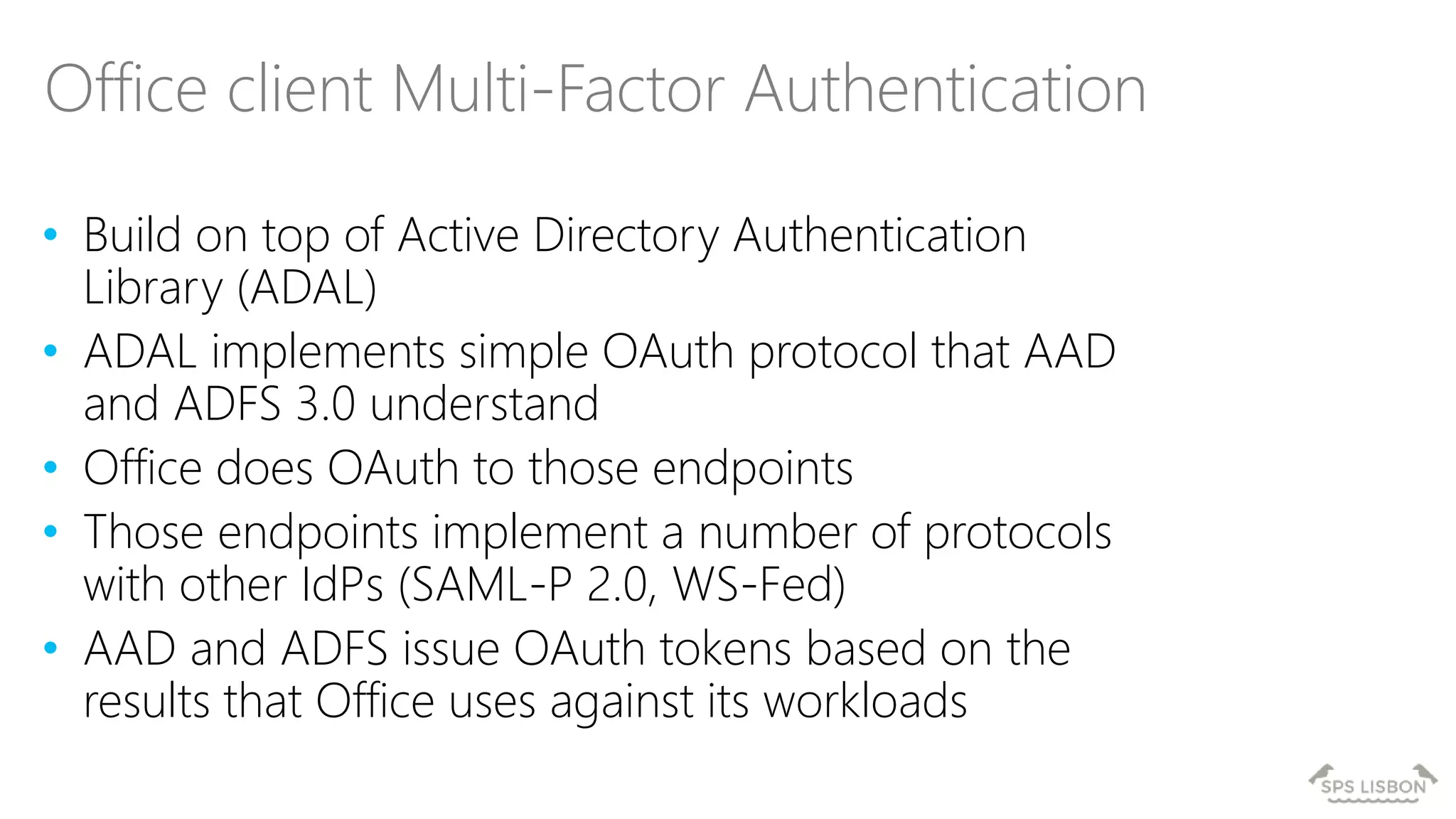 • Build on top of Active Directory Authentication
Library (ADAL)
• ADAL implements simple OAuth protocol that AAD
and ADFS 3.0 understand
• Office does OAuth to those endpoints
• Those endpoints implement a number of protocols
with other IdPs (SAML-P 2.0, WS-Fed)
• AAD and ADFS issue OAuth tokens based on the
results that Office uses against its workloads
Office client Multi-Factor Authentication
 