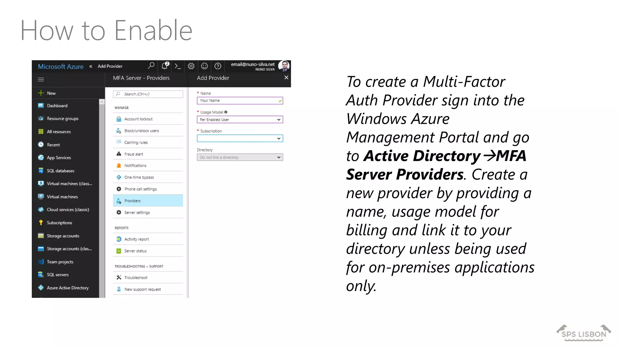 How to Enable
To create a Multi-Factor
Auth Provider sign into the
Windows Azure
Management Portal and go
to Active DirectoryMFA
Server Providers. Create a
new provider by providing a
name, usage model for
billing and link it to your
directory unless being used
for on-premises applications
only.
 