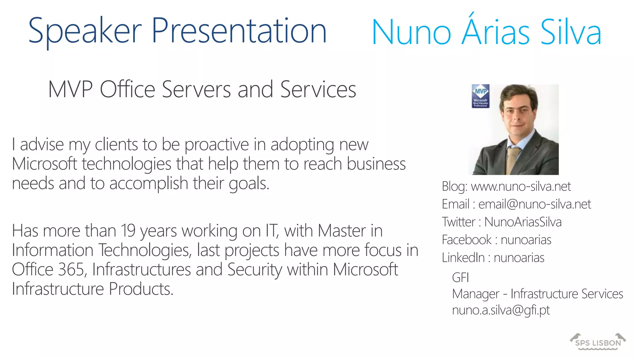 MVP Office Servers and Services
Nuno Árias Silva
Blog: www.nuno-silva.net
Email : email@nuno-silva.net
Twitter : NunoAriasSilva
Facebook : nunoarias
LinkedIn : nunoarias
I advise my clients to be proactive in adopting new
Microsoft technologies that help them to reach business
needs and to accomplish their goals.
Has more than 19 years working on IT, with Master in
Information Technologies, last projects have more focus in
Office 365, Infrastructures and Security within Microsoft
Infrastructure Products.
GFI
Manager - Infrastructure Services
nuno.a.silva@gfi.pt
 