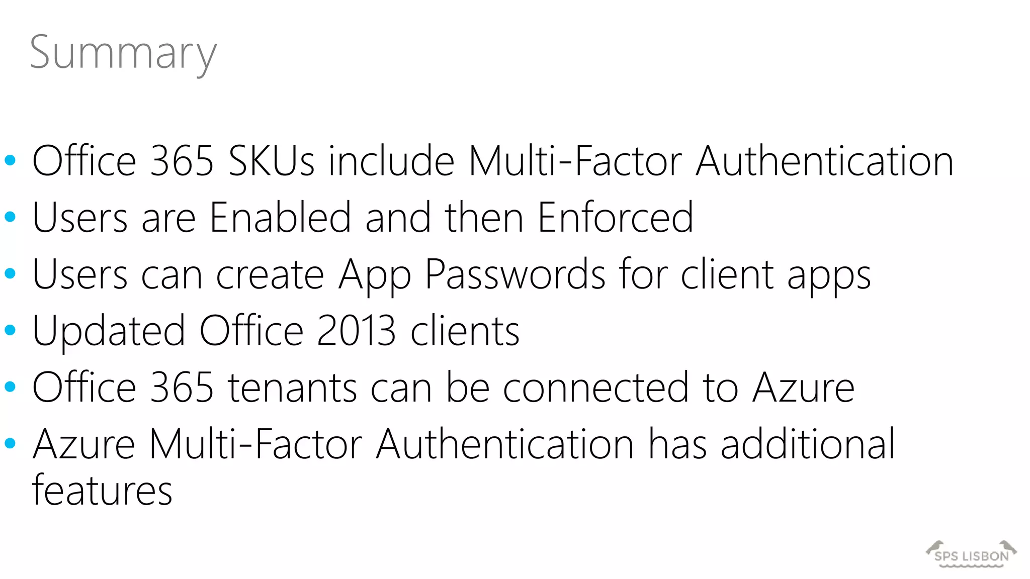 • Office 365 SKUs include Multi-Factor Authentication
• Users are Enabled and then Enforced
• Users can create App Passwords for client apps
• Updated Office 2013 clients
• Office 365 tenants can be connected to Azure
• Azure Multi-Factor Authentication has additional
features
Summary
 