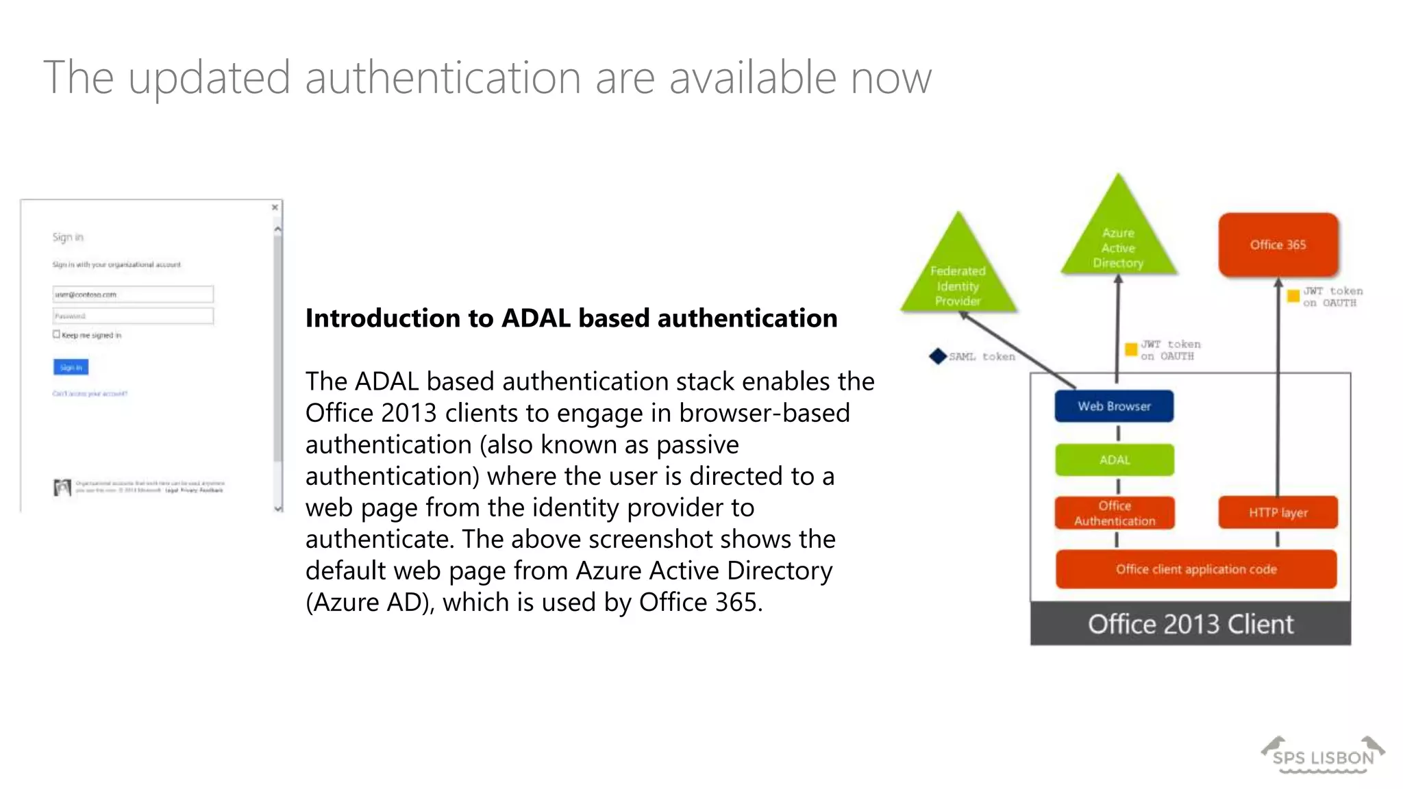 The updated authentication are available now
Introduction to ADAL based authentication
The ADAL based authentication stack enables the
Office 2013 clients to engage in browser-based
authentication (also known as passive
authentication) where the user is directed to a
web page from the identity provider to
authenticate. The above screenshot shows the
default web page from Azure Active Directory
(Azure AD), which is used by Office 365.
 