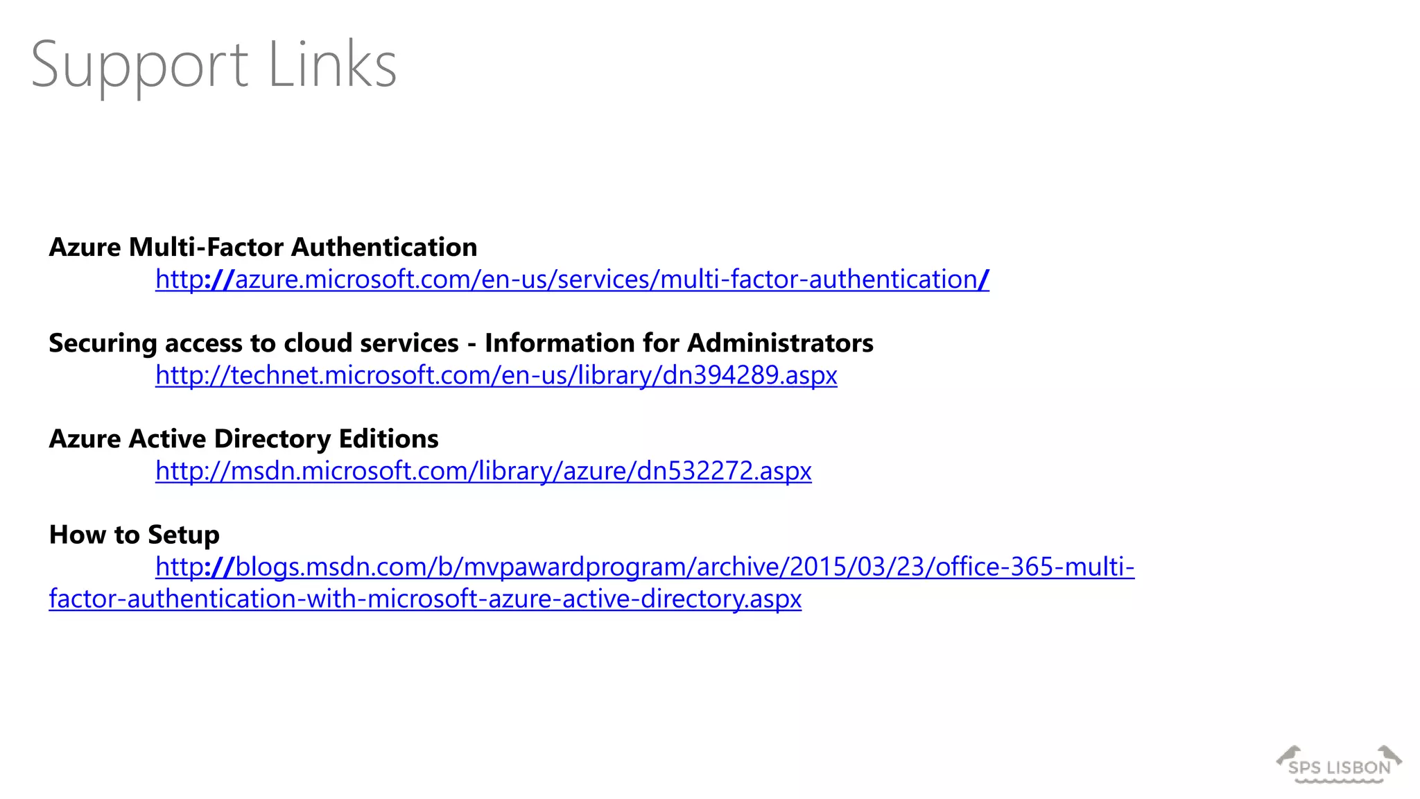 Azure Multi-Factor Authentication
http://azure.microsoft.com/en-us/services/multi-factor-authentication/
Securing access to cloud services - Information for Administrators
http://technet.microsoft.com/en-us/library/dn394289.aspx
Azure Active Directory Editions
http://msdn.microsoft.com/library/azure/dn532272.aspx
How to Setup
http://blogs.msdn.com/b/mvpawardprogram/archive/2015/03/23/office-365-multi-
factor-authentication-with-microsoft-azure-active-directory.aspx
Support Links
 