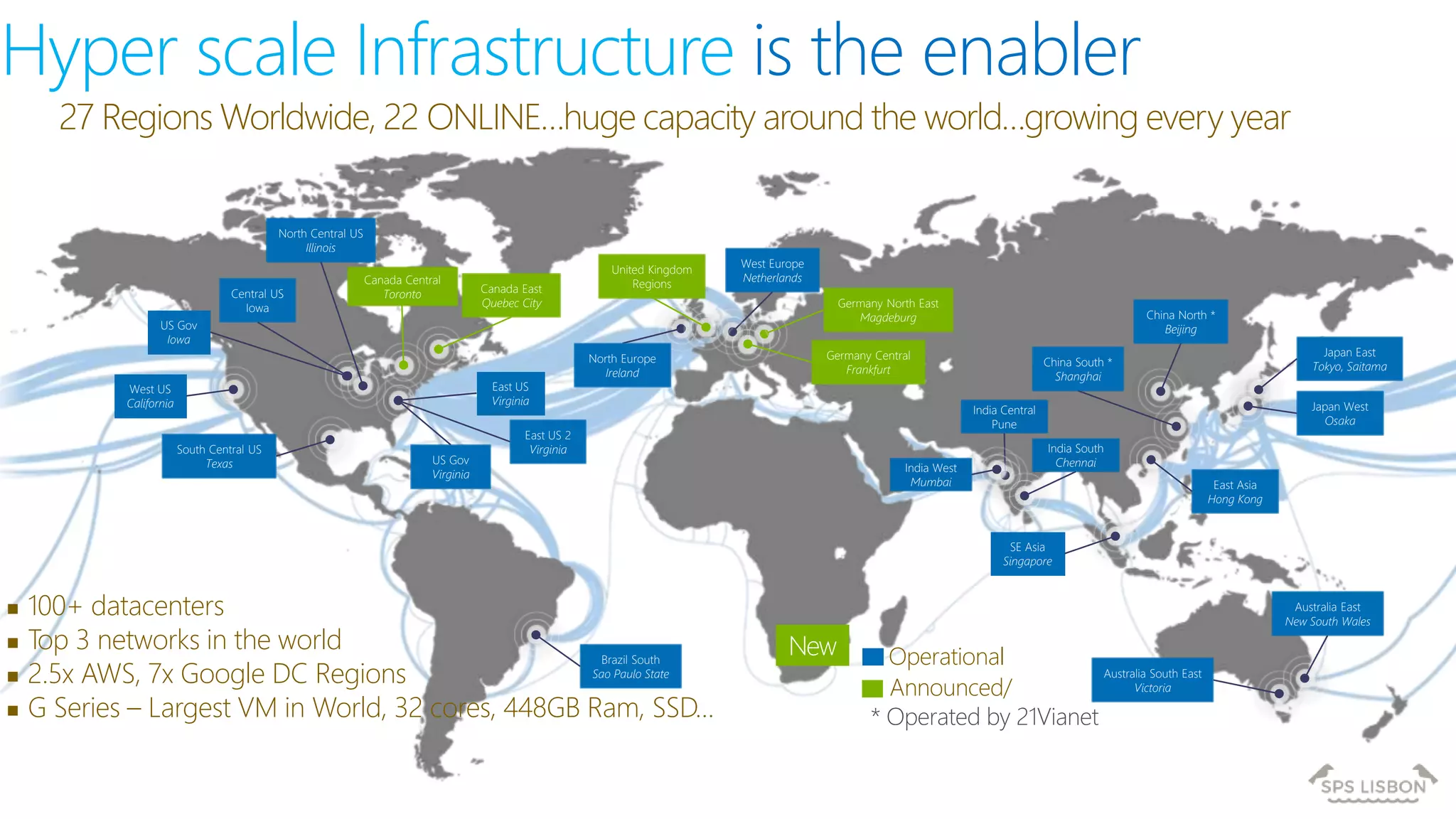 Hyper scale Infrastructure is the enabler
27 Regions Worldwide, 22 ONLINE…huge capacity around the world…growing every year
 100+ datacenters
 Top 3 networks in the world
 2.5x AWS, 7x Google DC Regions
 G Series – Largest VM in World, 32 cores, 448GB Ram, SSD…
Operational
Announced/
Central US
Iowa
West US
California
East US
Virginia
US Gov
Virginia
North Central US
Illinois
US Gov
Iowa
South Central US
Texas
Brazil South
Sao Paulo State
West Europe
Netherlands
China North *
Beijing
China South *
Shanghai
Japan East
Tokyo, Saitama
Japan West
Osaka
India South
Chennai
East Asia
Hong Kong
SE Asia
Singapore
Australia South East
Victoria
Australia East
New South Wales
* Operated by 21Vianet
India Central
Pune
Canada East
Quebec City
Canada Central
Toronto
India West
Mumbai
Germany North East
Magdeburg
Germany Central
Frankfurt
United Kingdom
Regions
North Europe
Ireland
East US 2
Virginia
New
 