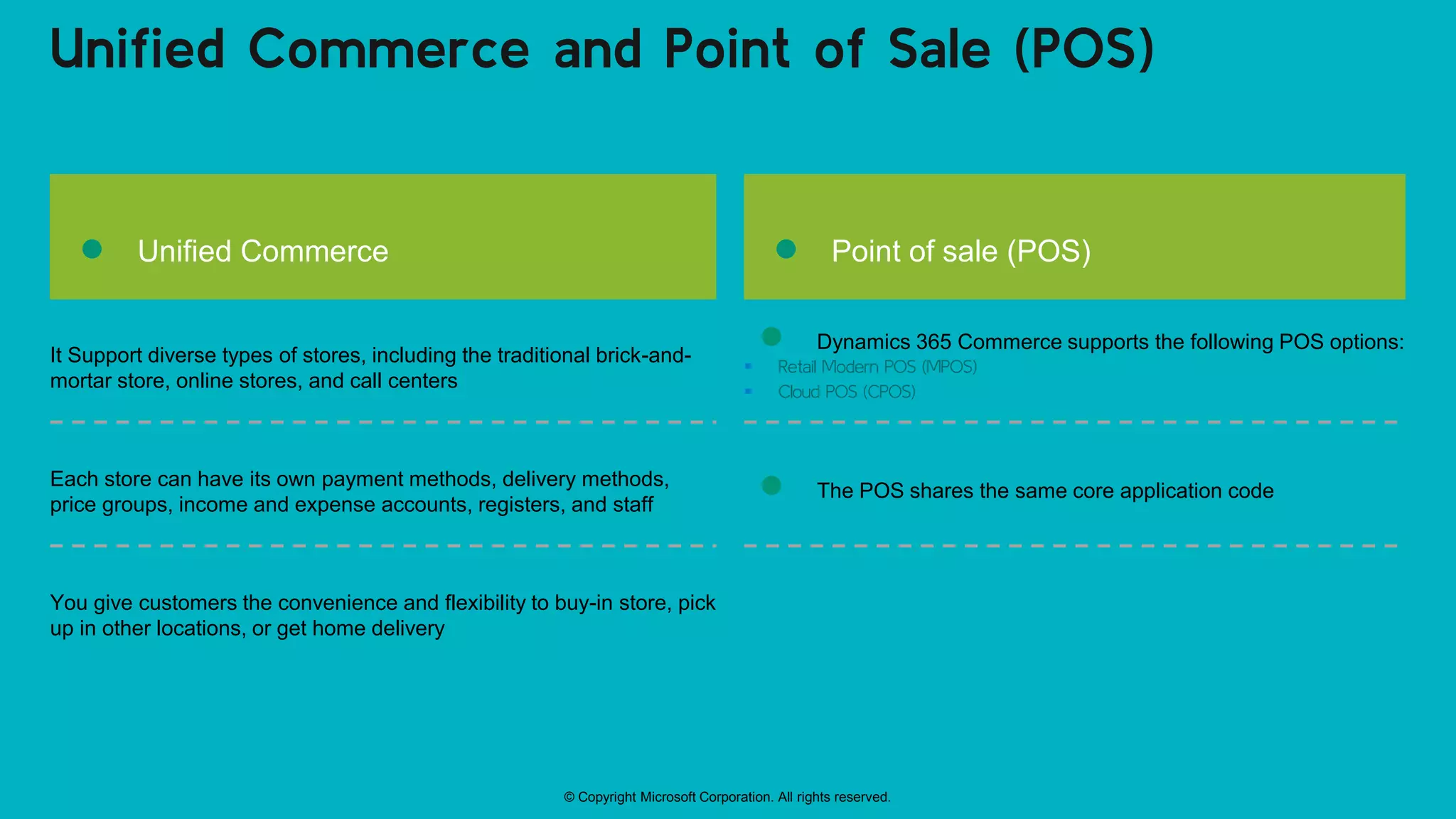 © Copyright Microsoft Corporation. All rights reserved.
Unified Commerce and Point of Sale (POS)
● Unified Commerce
It Support diverse types of stores, including the traditional brick-and-
mortar store, online stores, and call centers
Each store can have its own payment methods, delivery methods,
price groups, income and expense accounts, registers, and staff
You give customers the convenience and flexibility to buy-in store, pick
up in other locations, or get home delivery
● Point of sale (POS)
● Dynamics 365 Commerce supports the following POS options:
 Retail Modern POS (MPOS)
 Cloud POS (CPOS)
● The POS shares the same core application code
 